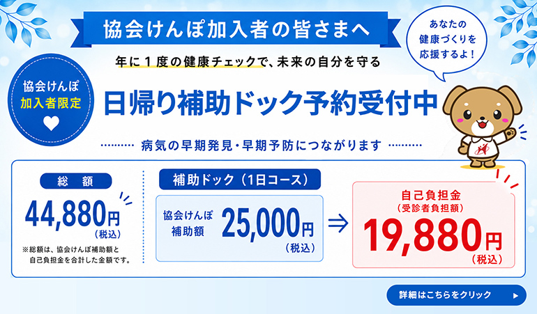 協会けんぽ加入者の皆さまへ 年に1度の健康チェックで、未来の自分を守る 協会けんぽ加入者限定 日帰り補助ドック予約受付中 病気の早期発見・早期予防につながります 総額44,880円（税込） ※総額は、協会けんぽ補助額と自己負担金を合計した金額です。補助ドック（1日コース）協会けんぽ補助額25,000円(税込) → 自己負担金（受信者負担額）19,880円（税込） 詳細はこちらをクリック